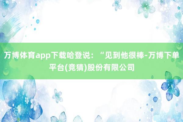 万博体育app下载哈登说：“见到他很棒-万博下单平台(竞猜)股份有限公司