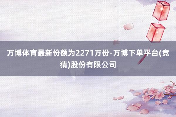 万博体育最新份额为2271万份-万博下单平台(竞猜)股份有限公司