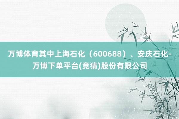 万博体育其中上海石化（600688）、安庆石化-万博下单平台(竞猜)股份有限公司