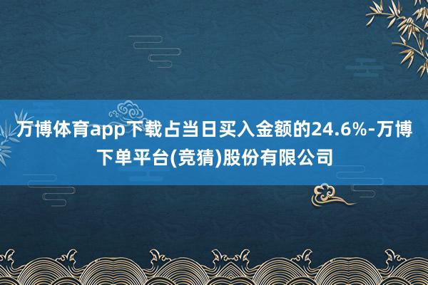 万博体育app下载占当日买入金额的24.6%-万博下单平台(竞猜)股份有限公司