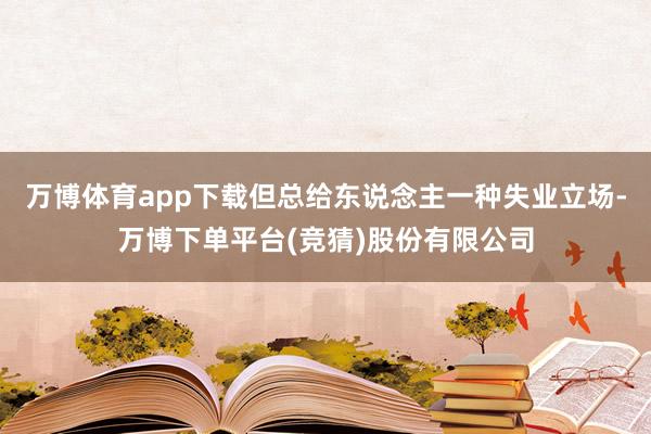 万博体育app下载但总给东说念主一种失业立场-万博下单平台(竞猜)股份有限公司