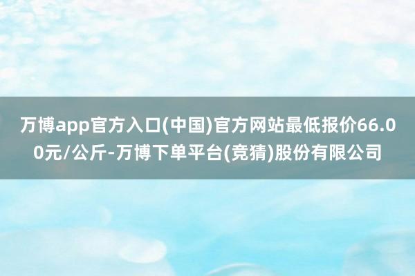 万博app官方入口(中国)官方网站最低报价66.00元/公斤-万博下单平台(竞猜)股份有限公司