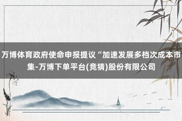 万博体育政府使命申报提议“加速发展多档次成本市集-万博下单平台(竞猜)股份有限公司