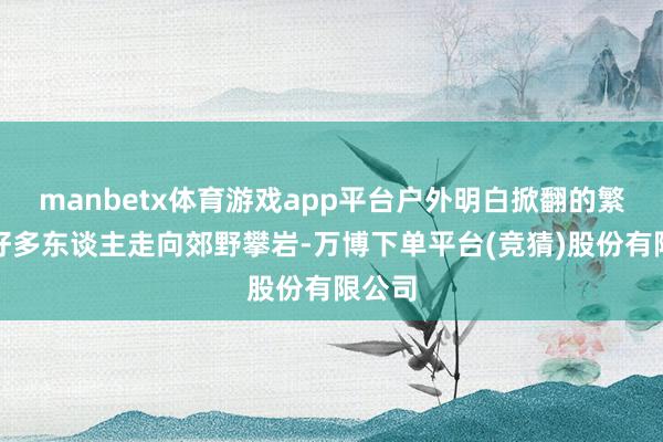 manbetx体育游戏app平台户外明白掀翻的繁华让好多东谈主走向郊野攀岩-万博下单平台(竞猜)股份有限公司