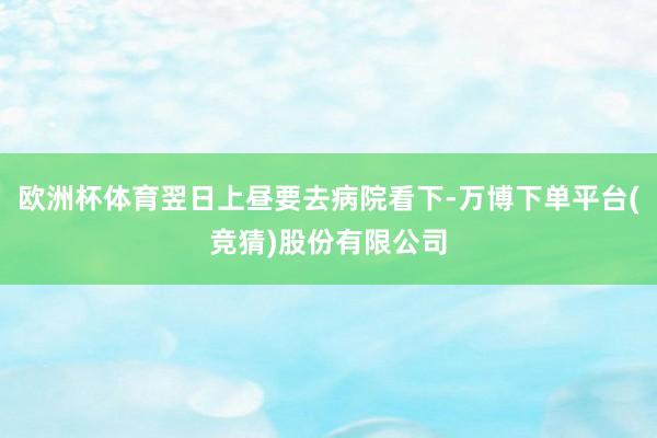 欧洲杯体育翌日上昼要去病院看下-万博下单平台(竞猜)股份有限公司