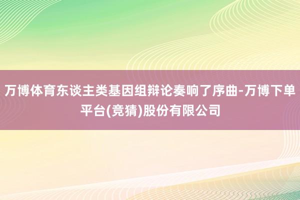 万博体育东谈主类基因组辩论奏响了序曲-万博下单平台(竞猜)股份有限公司