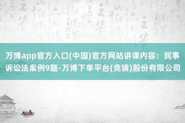 万博app官方入口(中国)官方网站讲课内容：民事诉讼法案例9题-万博下单平台(竞猜)股份有限公司