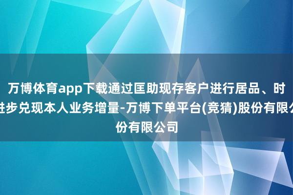 万博体育app下载通过匡助现存客户进行居品、时间进步兑现本人业务增量-万博下单平台(竞猜)股份有限公司