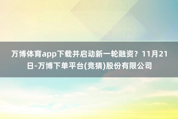 万博体育app下载并启动新一轮融资？　　11月21日-万博下单平台(竞猜)股份有限公司