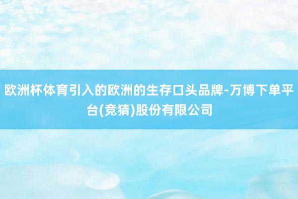 欧洲杯体育引入的欧洲的生存口头品牌-万博下单平台(竞猜)股份有限公司