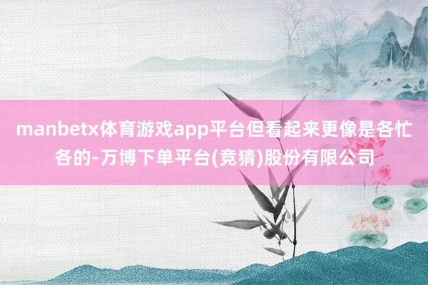 manbetx体育游戏app平台但看起来更像是各忙各的-万博下单平台(竞猜)股份有限公司