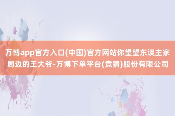 万博app官方入口(中国)官方网站你望望东谈主家周边的王大爷-万博下单平台(竞猜)股份有限公司