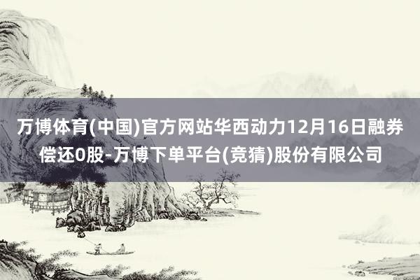 万博体育(中国)官方网站华西动力12月16日融券偿还0股-万博下单平台(竞猜)股份有限公司