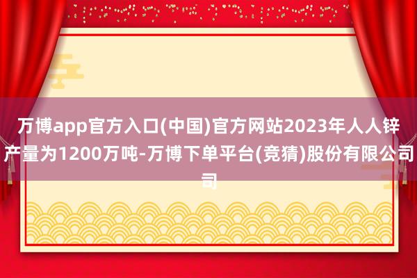 万博app官方入口(中国)官方网站2023年人人锌产量为1200万吨-万博下单平台(竞猜)股份有限公司