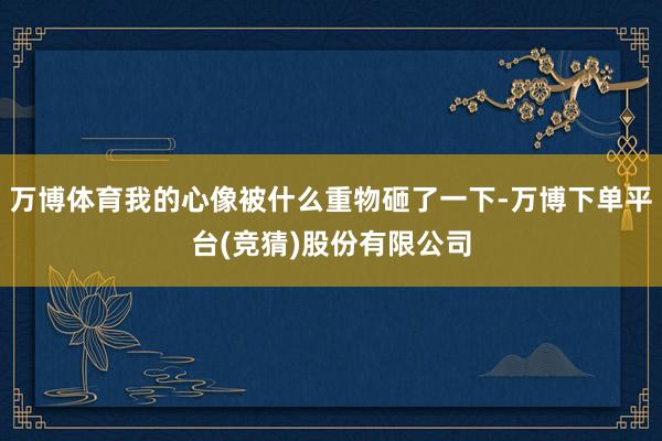 万博体育我的心像被什么重物砸了一下-万博下单平台(竞猜)股份有限公司