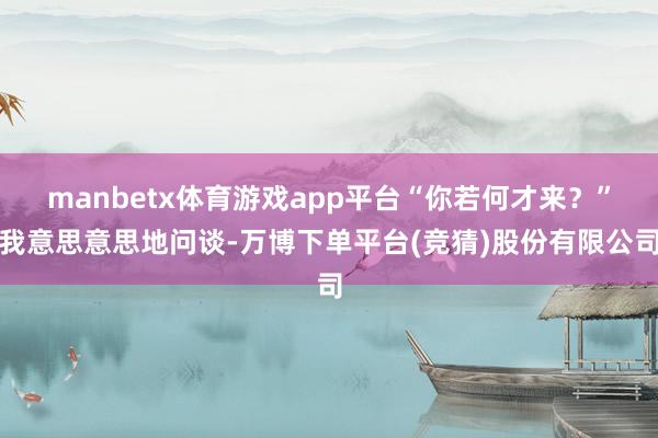 manbetx体育游戏app平台“你若何才来？”我意思意思地问谈-万博下单平台(竞猜)股份有限公司