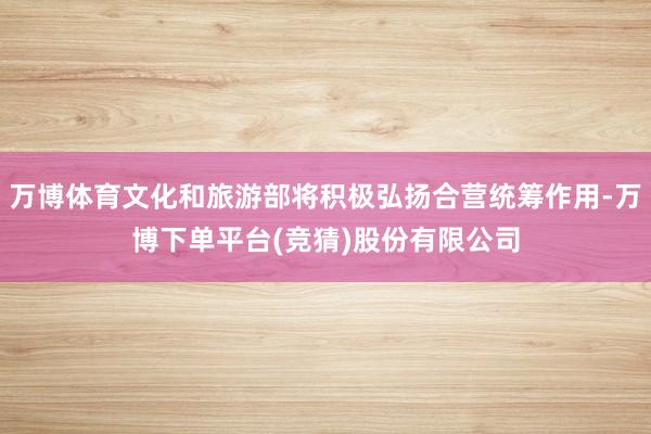 万博体育文化和旅游部将积极弘扬合营统筹作用-万博下单平台(竞猜)股份有限公司