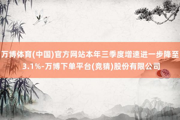 万博体育(中国)官方网站本年三季度增速进一步降至 3.1%-万博下单平台(竞猜)股份有限公司