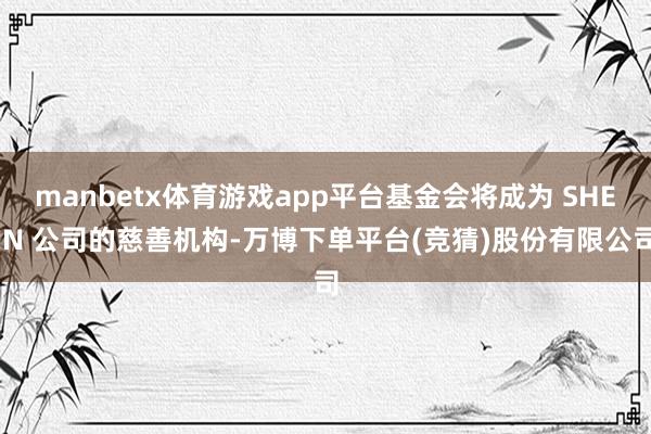 manbetx体育游戏app平台基金会将成为 SHEIN 公司的慈善机构-万博下单平台(竞猜)股份有限公司