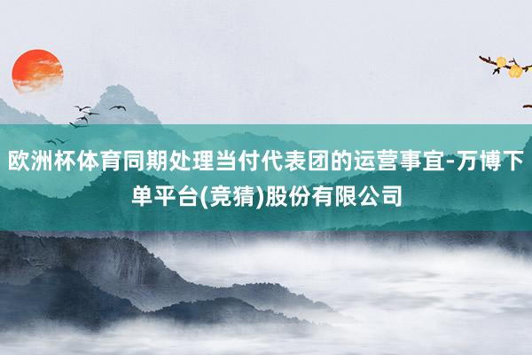 欧洲杯体育同期处理当付代表团的运营事宜-万博下单平台(竞猜)股份有限公司