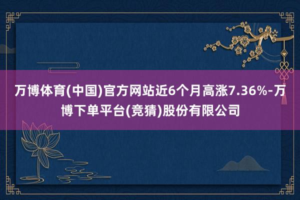 万博体育(中国)官方网站近6个月高涨7.36%-万博下单平台(竞猜)股份有限公司