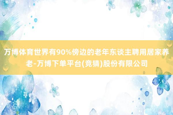 万博体育世界有90%傍边的老年东谈主聘用居家养老-万博下单平台(竞猜)股份有限公司